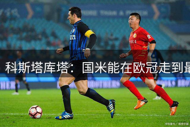 科斯塔库塔：国米能在欧冠走到最后，但至少有5支球队比他们更强